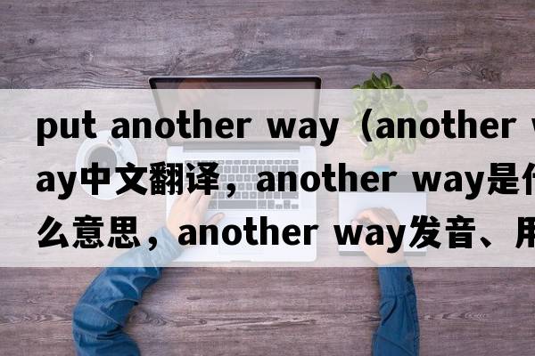 put another way（another way中文翻譯，another way是什么意思，another way發(fā)音、用法及例句）