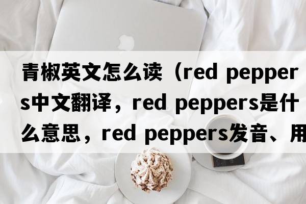 青椒英文怎么讀（red peppers中文翻譯，red peppers是什么意思，red peppers發(fā)音、用法及例句）