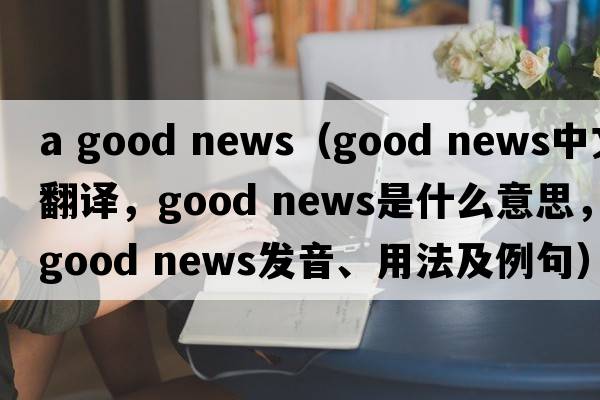 a good news（good news中文翻譯，good news是什么意思，good news發(fā)音、用法及例句）