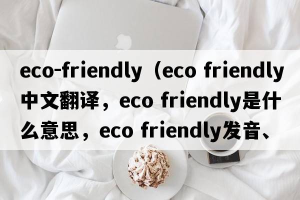 eco-friendly（eco friendly中文翻譯，eco friendly是什么意思，eco friendly發(fā)音、用法及例句）