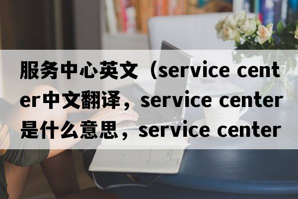 服務(wù)中心英文（service center中文翻譯，service center是什么意思，service center發(fā)音、用法及例句）