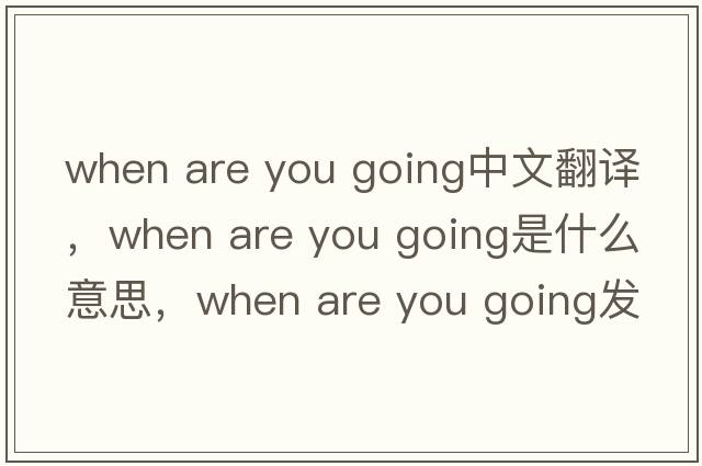 when are you going中文翻譯，when are you going是什么意思，when are you going發(fā)音、用法及例句