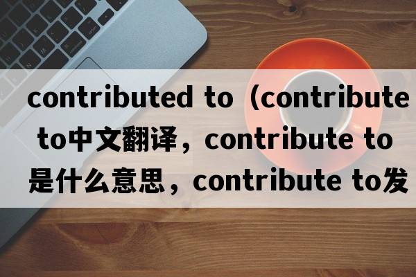 contributed to（contribute to中文翻譯，contribute to是什么意思，contribute to發(fā)音、用法及例句）