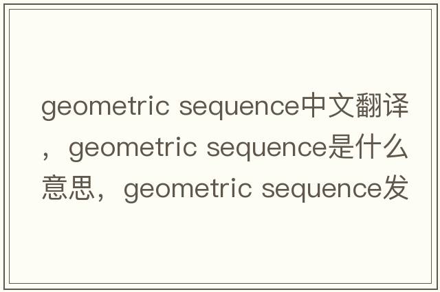 geometric sequence中文翻譯，geometric sequence是什么意思，geometric sequence發(fā)音、用法及例句