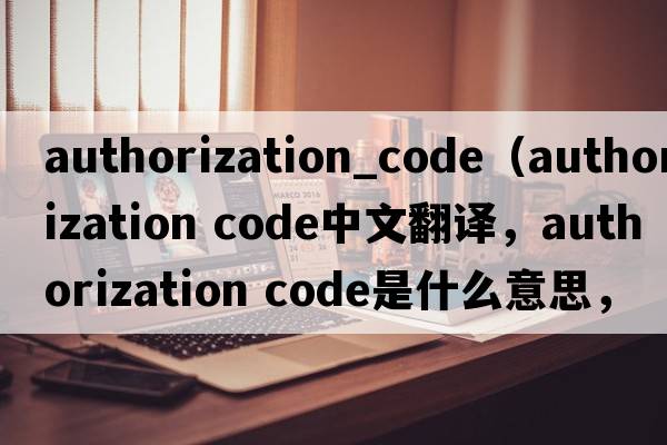 authorization_code（authorization code中文翻譯，authorization code是什么意思，authorization code發(fā)音、用法及例句）