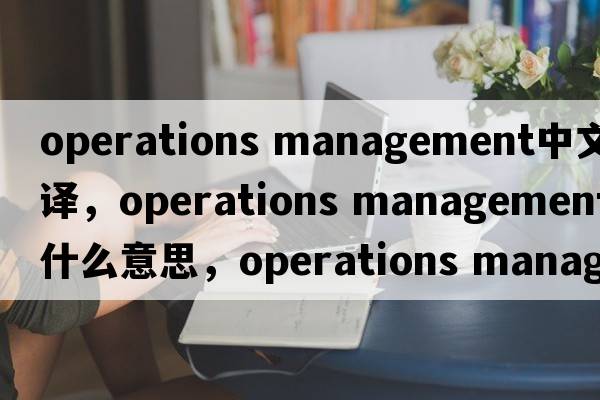 operations management中文翻譯，operations management是什么意思，operations management發(fā)音、用法及例句