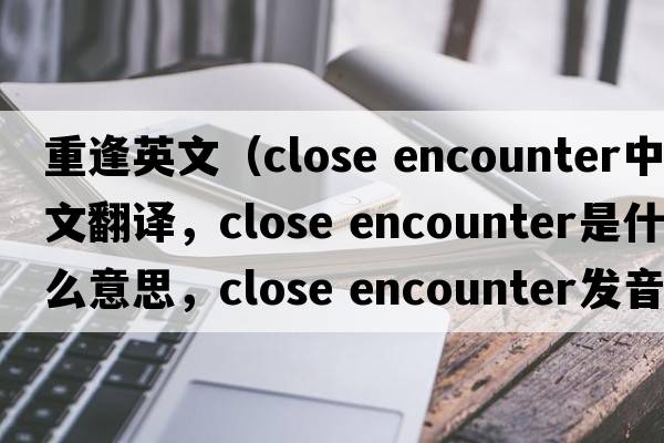 重逢英文（close encounter中文翻譯，close encounter是什么意思，close encounter發(fā)音、用法及例句）