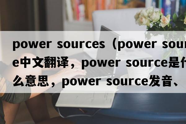 power sources（power source中文翻譯，power source是什么意思，power source發(fā)音、用法及例句）
