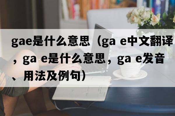 GAE是什么意思（ga e中文翻譯，ga e是什么意思，ga e發(fā)音、用法及例句）
