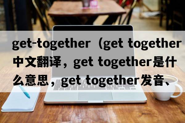 get-together（get together中文翻譯，get together是什么意思，get together發(fā)音、用法及例句）