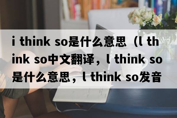 i think so是什么意思（l think so中文翻譯，l think so是什么意思，l think so發(fā)音、用法及例句）
