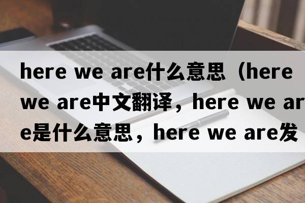 here we are什么意思（here we are中文翻譯，here we are是什么意思，here we are發(fā)音、用法及例句）