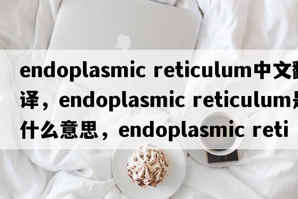 endoplasmic reticulum中文翻譯，endoplasmic reticulum是什么意思，endoplasmic reticulum發(fā)音、用法及例句