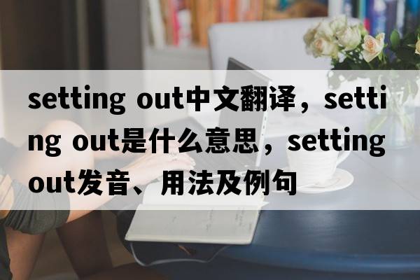 setting out中文翻譯，setting out是什么意思，setting out發(fā)音、用法及例句