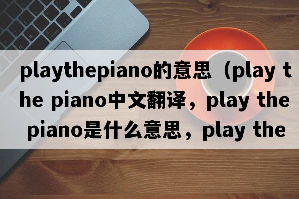playthepiano的意思（play the piano中文翻譯，play the piano是什么意思，play the piano發(fā)音、用法及例句）