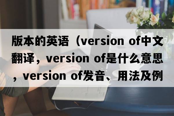 版本的英語(yǔ)（version of中文翻譯，version of是什么意思，version of發(fā)音、用法及例句）