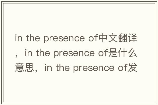 in the presence of中文翻譯，in the presence of是什么意思，in the presence of發(fā)音、用法及例句