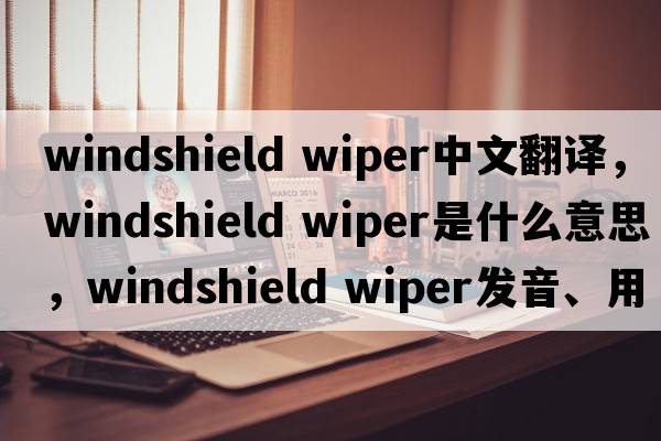 windshield wiper中文翻譯，windshield wiper是什么意思，windshield wiper發(fā)音、用法及例句