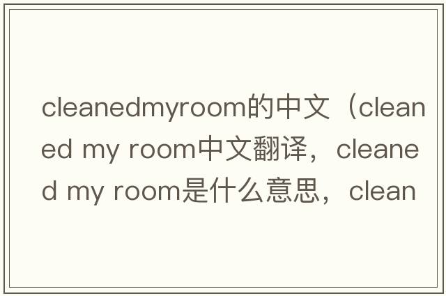 cleanedmyroom的中文（cleaned my room中文翻譯，cleaned my room是什么意思，cleaned my room發(fā)音、用法及例句）