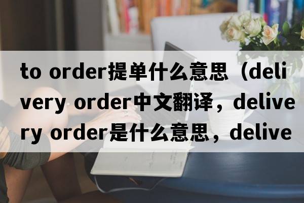 to order提單什么意思（delivery order中文翻譯，delivery order是什么意思，delivery order發(fā)音、用法及例句）
