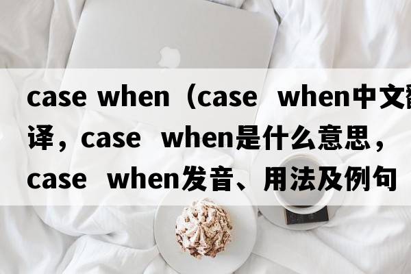case when（case  when中文翻譯，case  when是什么意思，case  when發(fā)音、用法及例句）