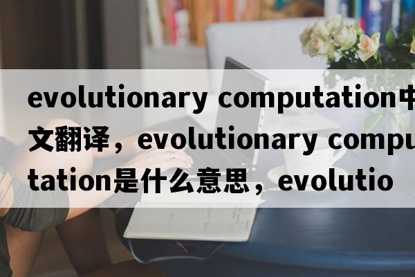 evolutionary computation中文翻譯，evolutionary computation是什么意思，evolutionary computation發(fā)音、用法及例句
