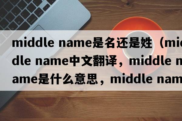 middle name是名還是姓（middle name中文翻譯，middle name是什么意思，middle name發(fā)音、用法及例句）