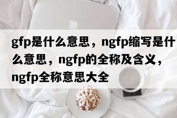 gfp是什么意思，ngfp縮寫(xiě)是什么意思，ngfp的全稱(chēng)及含義，ngfp全稱(chēng)意思大全