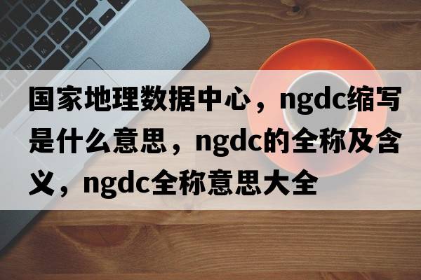 國家地理數據中心，ngdc縮寫(xiě)是什么意思，ngdc的全稱(chēng)及含義，ngdc全稱(chēng)意思大全