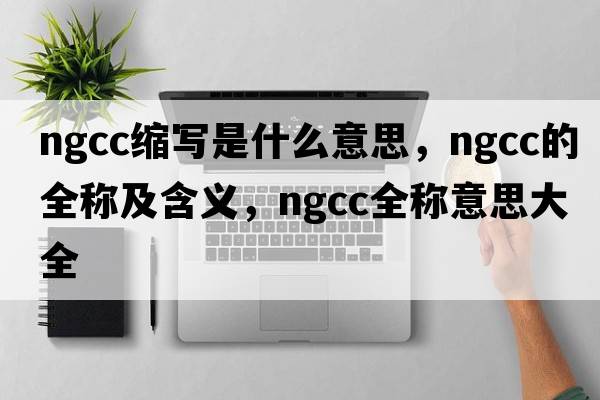 ngcc縮寫(xiě)是什么意思，ngcc的全稱(chēng)及含義，ngcc全稱(chēng)意思大全
