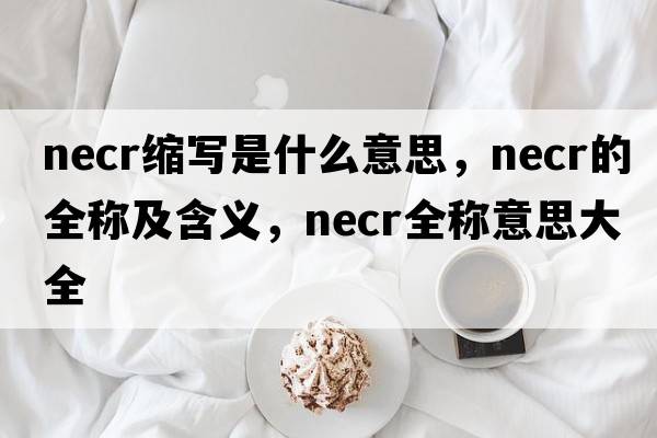 necr縮寫(xiě)是什么意思，necr的全稱(chēng)及含義，necr全稱(chēng)意思大全