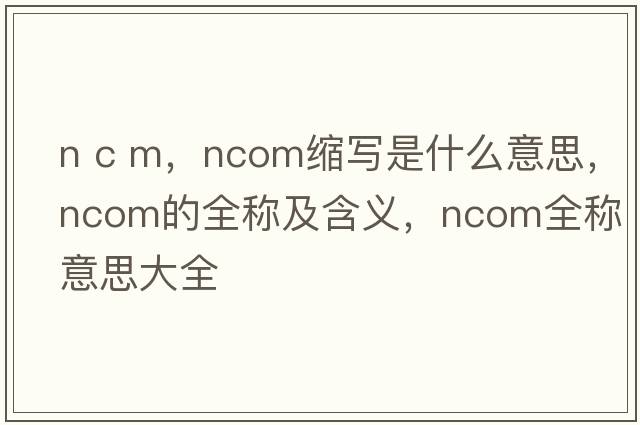 n c m，ncom縮寫(xiě)是什么意思，ncom的全稱(chēng)及含義，ncom全稱(chēng)意思大全