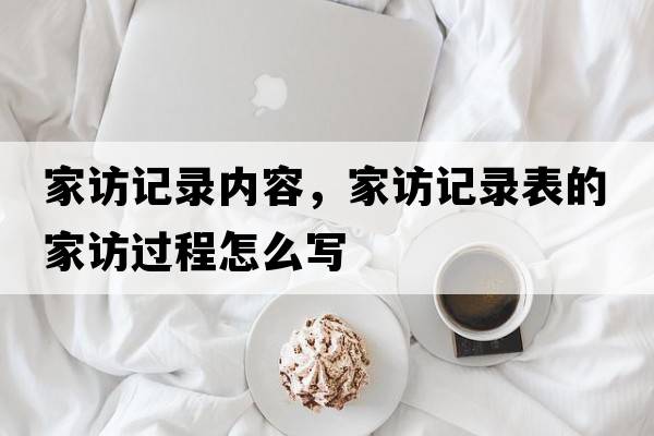 家訪(fǎng)記錄內容，家訪(fǎng)記錄表的家訪(fǎng)過(guò)程怎么寫(xiě)