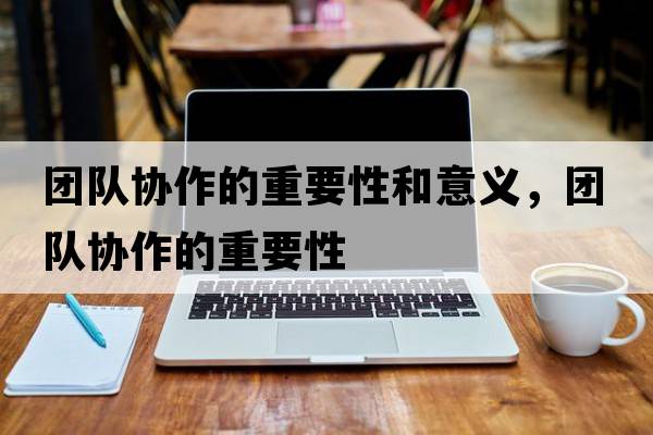 團隊協(xié)作的重要性和意義，團隊協(xié)作的重要性