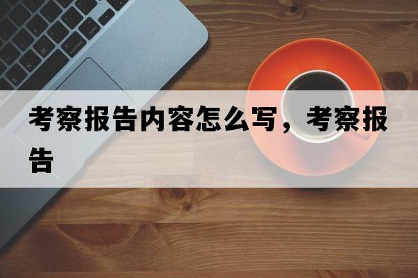 考察報告內容怎么寫(xiě)，考察報告