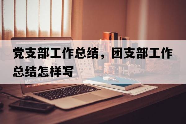 黨支部工作總結，團支部工作總結怎樣寫(xiě)