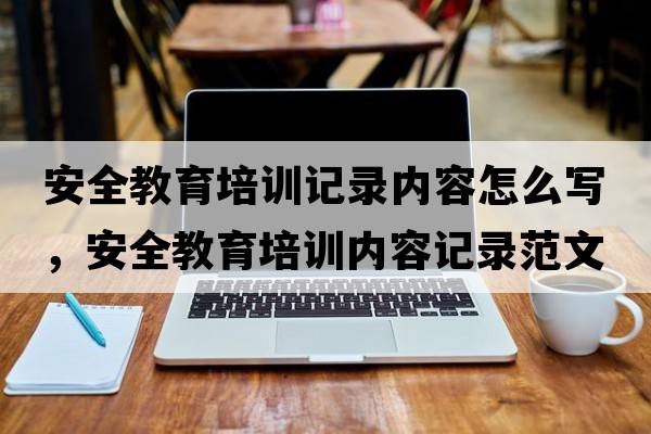 安全教育培訓記錄內容怎么寫(xiě)，安全教育培訓內容記錄范文