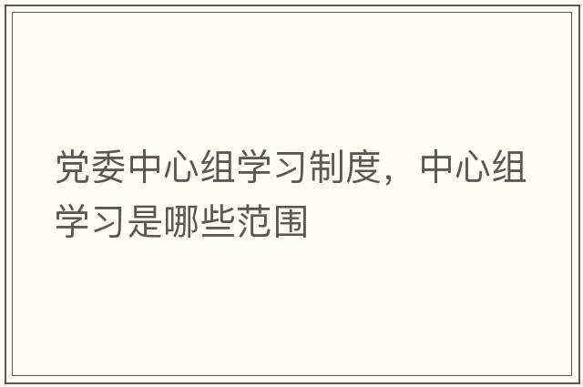 黨委中心組學(xué)習制度，中心組學(xué)習是哪些范圍