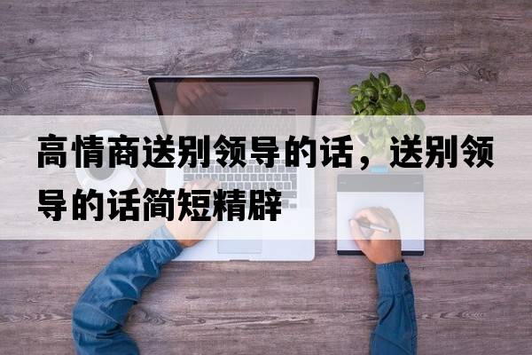 高情商送別領(lǐng)導的話(huà)，送別領(lǐng)導的話(huà)簡(jiǎn)短精辟