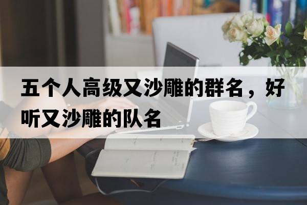 五個(gè)人高級又沙雕的群名，好聽(tīng)又沙雕的隊名