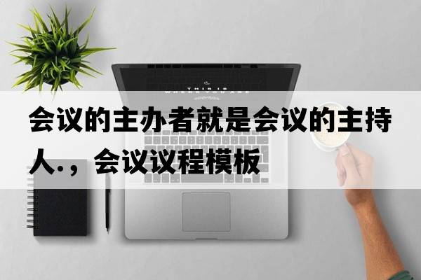會(huì )議的主辦者就是會(huì )議的主持人.，會(huì )議議程模板