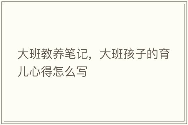 大班教養筆記，大班孩子的育兒心得怎么寫(xiě)