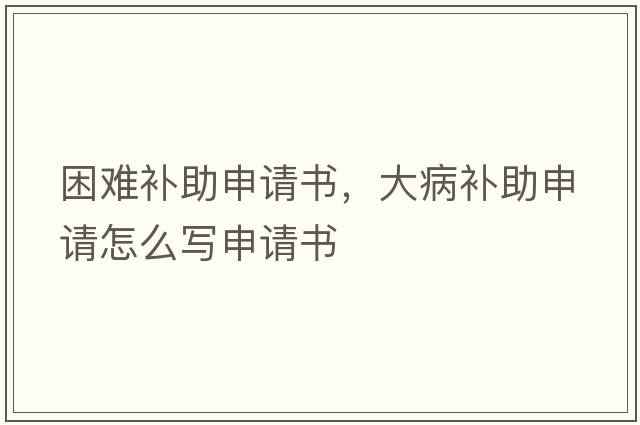 困難補助申請書(shū)，大病補助申請怎么寫(xiě)申請書(shū)