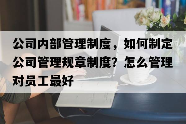 公司內部管理制度，如何制定公司管理規章制度？怎么管理對員工最好