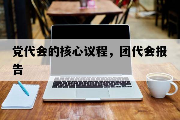 黨代會(huì )的核心議程，團代會(huì )報告