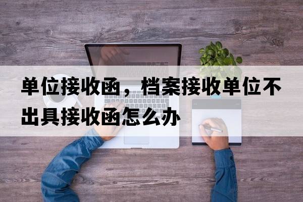 單位接收函，檔案接收單位不出具接收函怎么辦