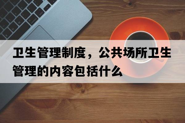 衛生管理制度，公共場(chǎng)所衛生管理的內容包括什么
