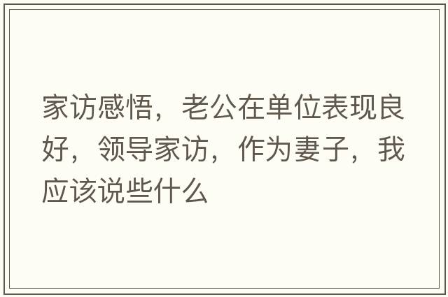 家訪(fǎng)感悟，老公在單位表現良好，領(lǐng)導家訪(fǎng)，作為妻子，我應該說(shuō)些什么
