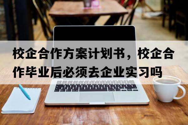 校企合作方案計劃書(shū)，校企合作畢業(yè)后必須去企業(yè)實(shí)習嗎