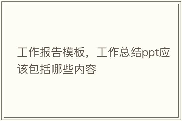 工作報告模板，工作總結ppt應該包括哪些內容